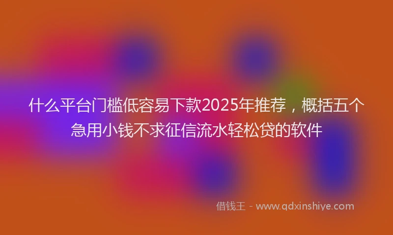 什么平台门槛低容易下款2025年推荐，概括五个急用小钱不求征信流水轻松贷的软件