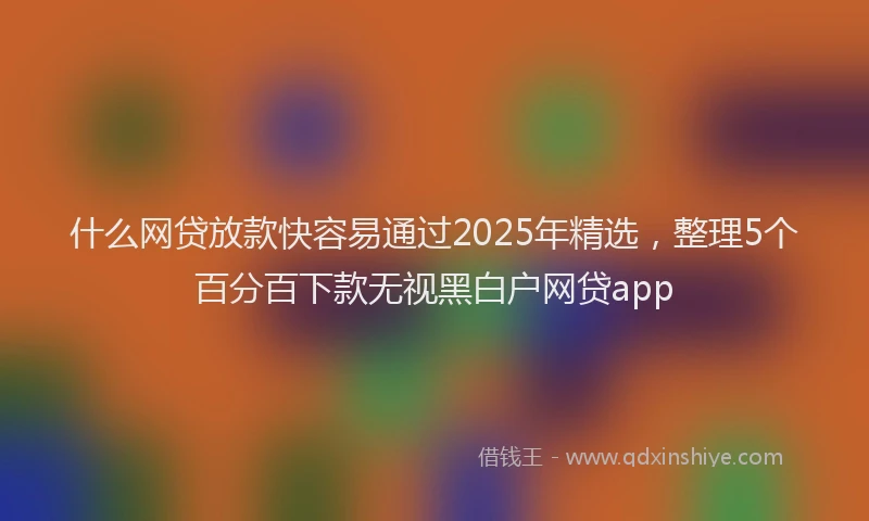 什么网贷放款快容易通过2025年精选，整理5个百分百下款无视黑白户网贷app