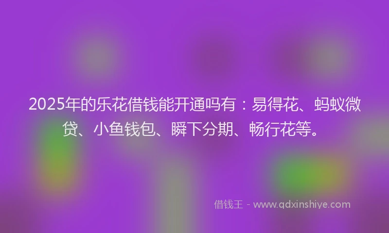 2025年的乐花借钱能开通吗有：易得花、蚂蚁微贷、小鱼钱包、瞬下分期、畅行花等。
