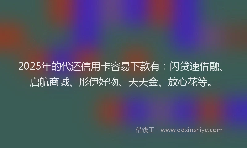 2025年的代还信用卡容易下款有：闪贷速借融、启航商城、彤伊好物、天天金、放心花等。