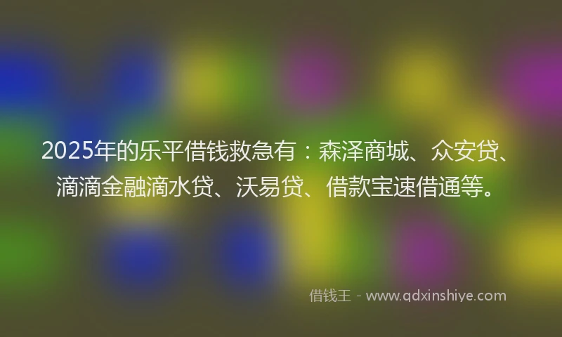 2025年的乐平借钱救急有：森泽商城、众安贷、滴滴金融滴水贷、沃易贷、借款宝速借通等。