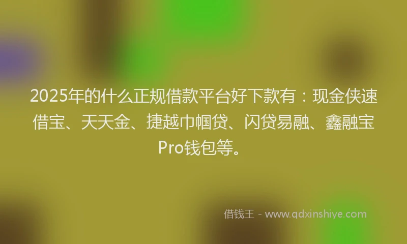 2025年的什么正规借款平台好下款有：现金侠速借宝、天天金、捷越巾帼贷、闪贷易融、鑫融宝Pro钱包等。