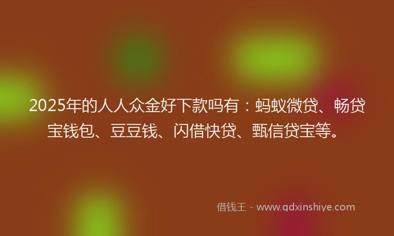 2025年的人人众金好下款吗有：蚂蚁微贷、畅贷宝钱包、豆豆钱、闪借快贷、甄信贷宝等。