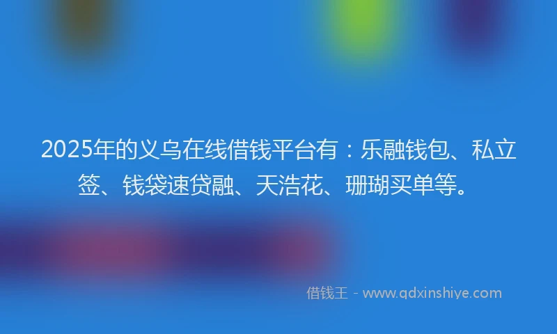 2025年的义乌在线借钱平台有:乐融钱包、私立签、钱袋速贷融、天浩花、珊瑚买单等。