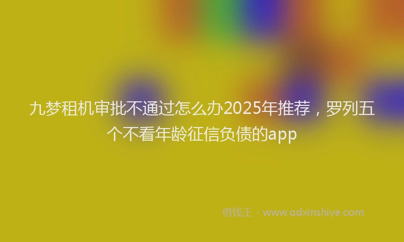 九梦租机审批不通过怎么办2025年推荐，罗列五个不看年龄征信负债的app
