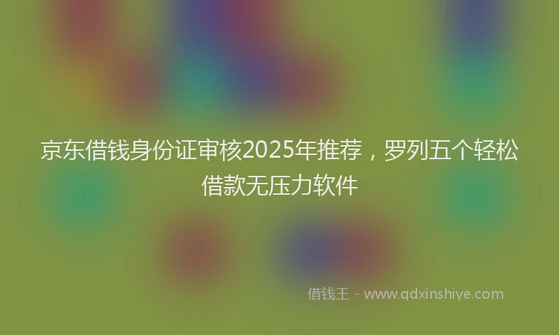 京东借钱身份证审核2025年推荐，罗列五个轻松借款无压力软件