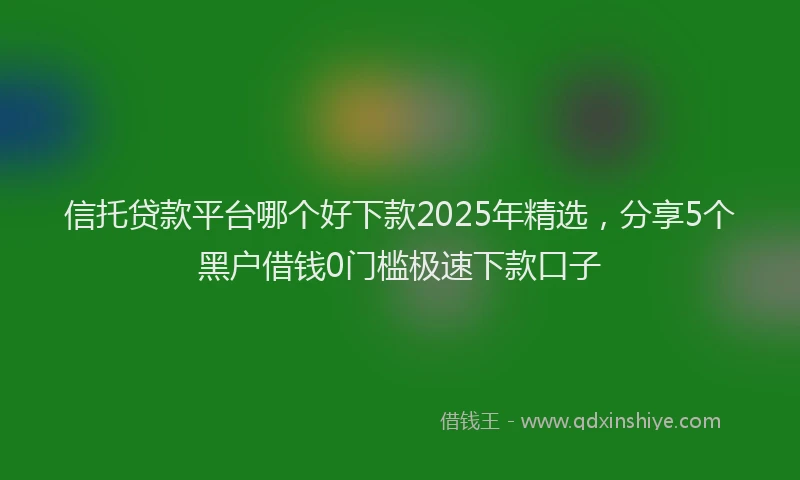 信托贷款平台哪个好下款2025年精选,分享5个黑户借钱0门槛极速下款口子
