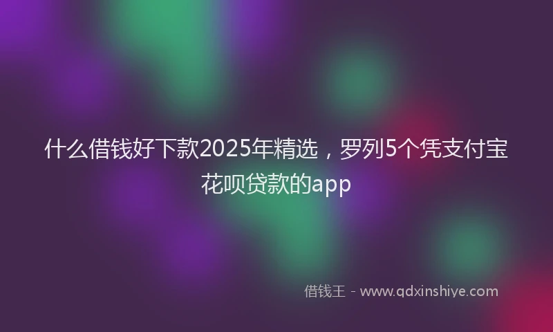 什么借钱好下款2025年精选,罗列5个凭支付宝花呗贷款的app