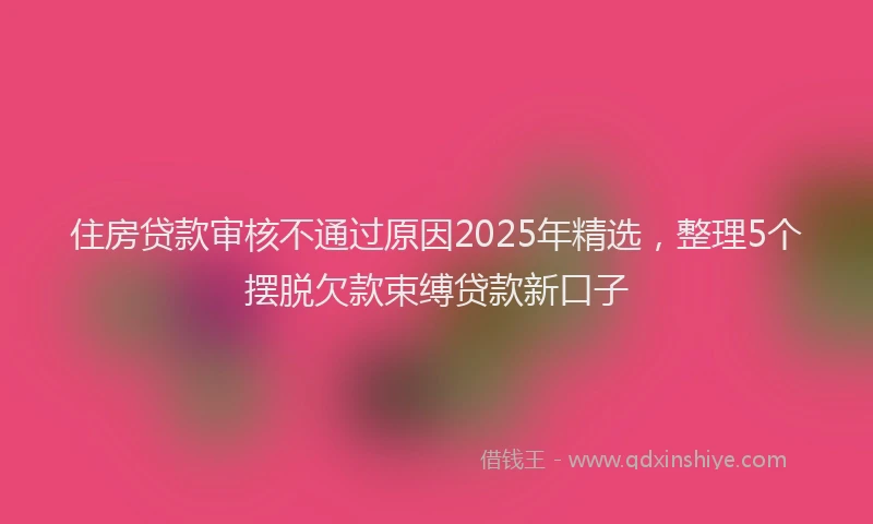 住房贷款审核不通过原因2025年精选，整理5个摆脱欠款束缚贷款新口子