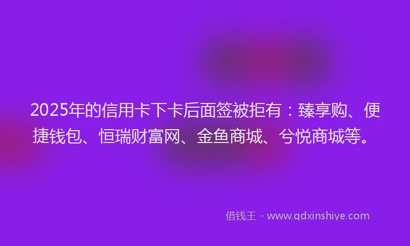 2025年的信用卡下卡后面签被拒有：臻享购、便捷钱包、恒瑞财富网、金鱼商城、兮悦商城等。