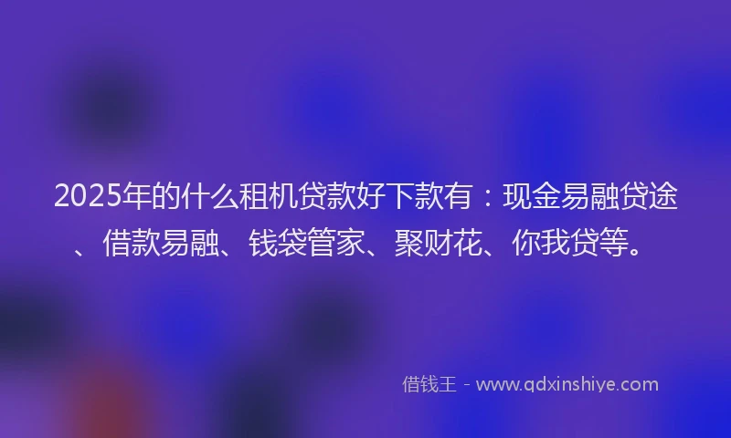 2025年的什么租机贷款好下款有：现金易融贷途、借款易融、钱袋管家、聚财花、你我贷等。