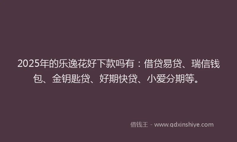 2025年的乐逸花好下款吗有：借贷易贷、瑞信钱包、金钥匙贷、好期快贷、小爱分期等。