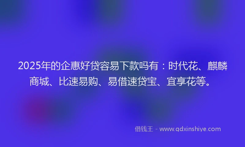 2025年的企惠好贷容易下款吗有：时代花、麒麟商城、比速易购、易借速贷宝、宜享花等。