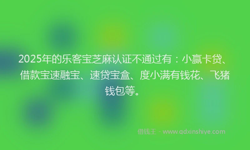 2025年的乐客宝芝麻认证不通过有：小赢卡贷、借款宝速融宝、速贷宝盒、度小满有钱花、飞猪钱包等。