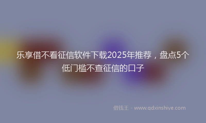 乐享借不看征信软件下载2025年推荐，盘点5个低门槛不查征信的口子