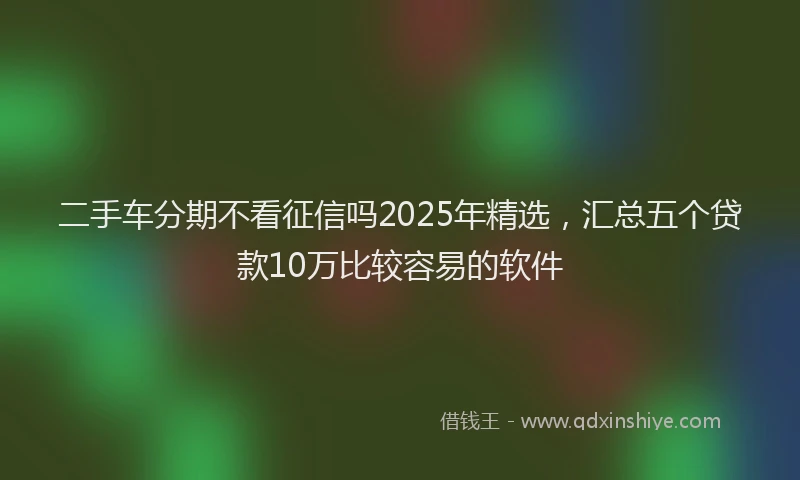 二手车分期不看征信吗2025年精选，汇总五个贷款10万比较容易的软件