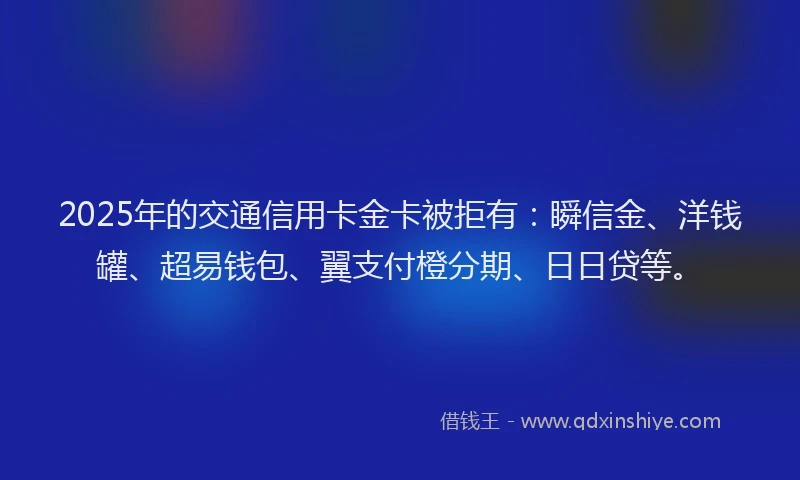 2025年的交通信用卡金卡被拒有：瞬信金、洋钱罐、超易钱包、翼支付橙分期、日日贷等。