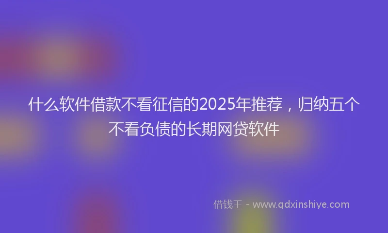 什么软件借款不看征信的2025年推荐，归纳五个不看负债的长期网贷软件