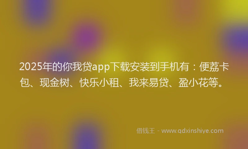 2025年的你我贷app下载安装到手机有：便荔卡包、现金树、快乐小租、我来易贷、盈小花等。