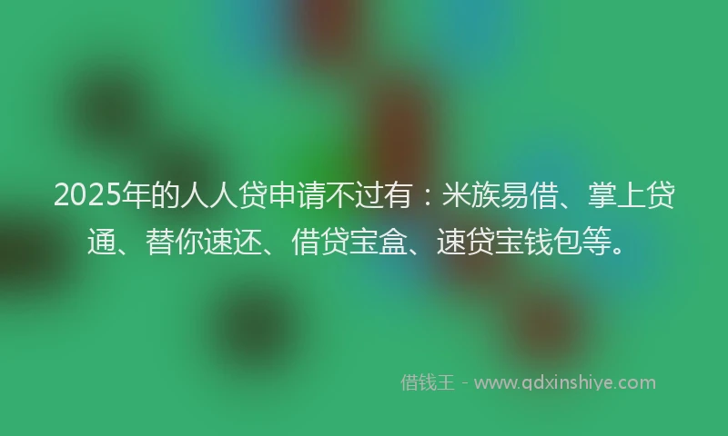 2025年的人人贷申请不过有：米族易借、掌上贷通、替你速还、借贷宝盒、速贷宝钱包等。