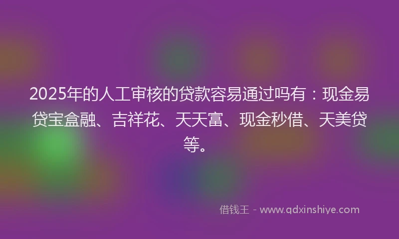 2025年的人工审核的贷款容易通过吗有：现金易贷宝盒融、吉祥花、天天富、现金秒借、天美贷等。