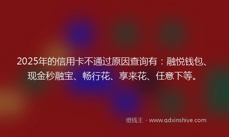 2025年的信用卡不通过原因查询有：融悦钱包、现金秒融宝、畅行花、享来花、任意下等。