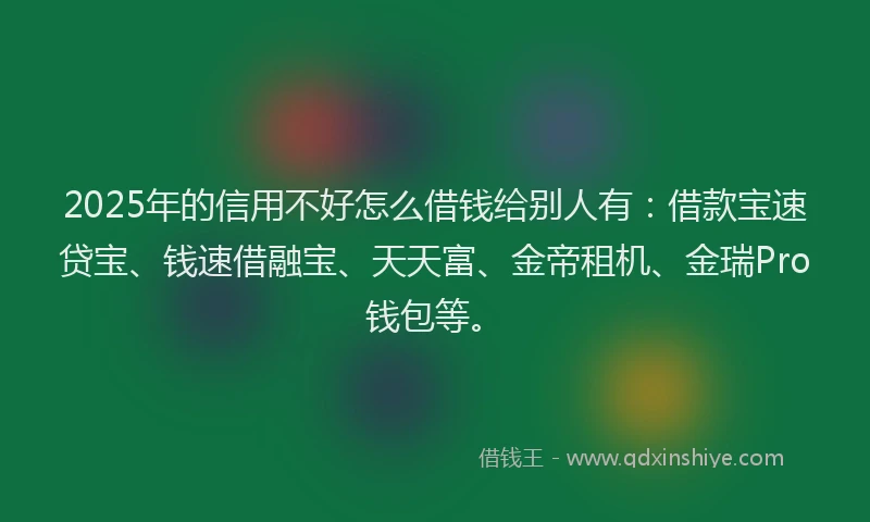 2025年的信用不好怎么借钱给别人有：借款宝速贷宝、钱速借融宝、天天富、金帝租机、金瑞Pro钱包等。
