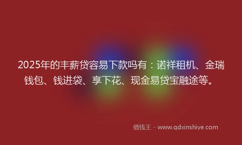 2025年的丰薪贷容易下款吗有：诺祥租机、金瑞钱包、钱进袋、享下花、现金易贷宝融途等。