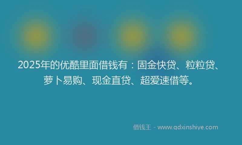 2025年的优酷里面借钱有：固金快贷、粒粒贷、萝卜易购、现金直贷、超爱速借等。