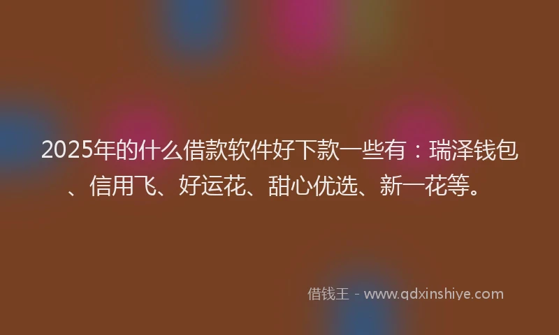 2025年的什么借款软件好下款一些有：瑞泽钱包、信用飞、好运花、甜心优选、新一花等。