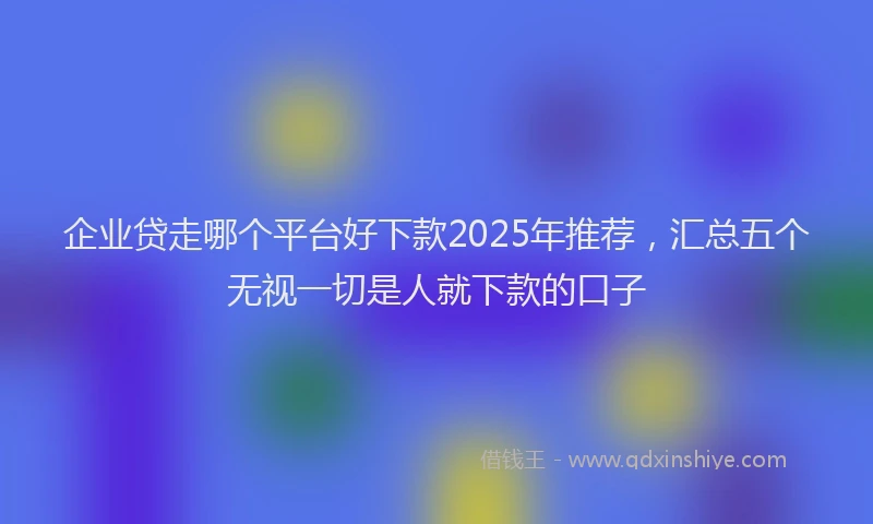 企业贷走哪个平台好下款2025年推荐，汇总五个无视一切是人就下款的口子