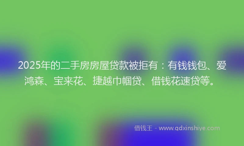 2025年的二手房房屋贷款被拒有：有钱钱包、爱鸿森、宝来花、捷越巾帼贷、借钱花速贷等。