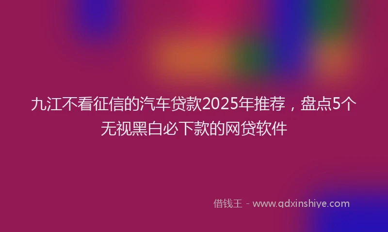 九江不看征信的汽车贷款2025年推荐，盘点5个无视黑白必下款的网贷软件