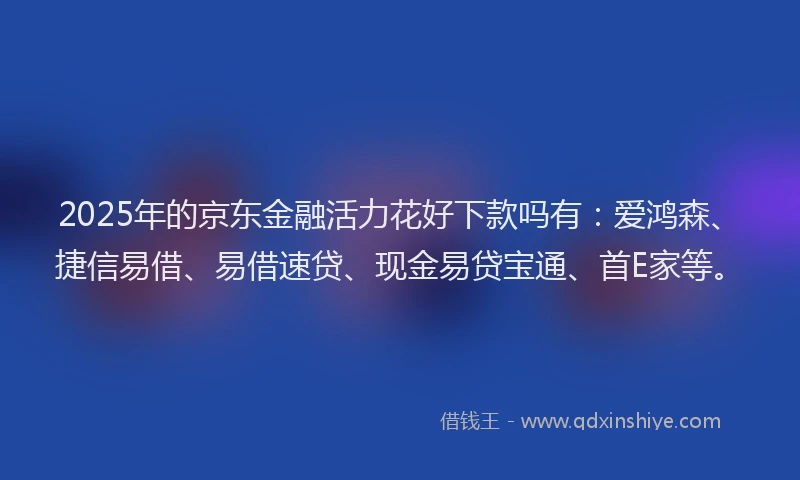 2025年的京东金融活力花好下款吗有：爱鸿森、捷信易借、易借速贷、现金易贷宝通、首E家等。