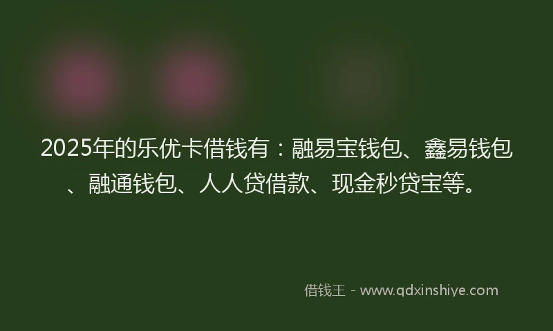 2025年的乐优卡借钱有：融易宝钱包、鑫易钱包、融通钱包、人人贷借款、现金秒贷宝等。