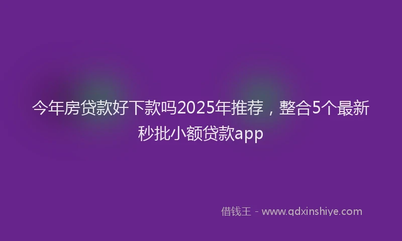 今年房贷款好下款吗2025年推荐，整合5个最新秒批小额贷款app