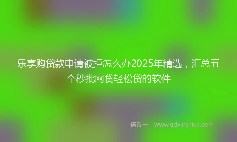 乐享购贷款申请被拒怎么办2025年精选,汇总五个秒批网贷轻松贷的软件