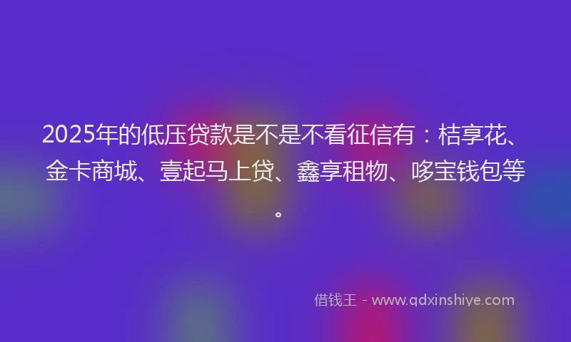 2025年的低压贷款是不是不看征信有：桔享花、金卡商城、壹起马上贷、鑫享租物、哆宝钱包等。