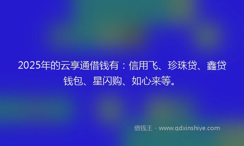 2025年的云享通借钱有：信用飞、珍珠贷、鑫贷钱包、星闪购、如心来等。