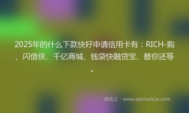 2025年的什么下款快好申请信用卡有：RICH-购、闪借侠、千亿商城、钱袋快融贷宝、替你还等。