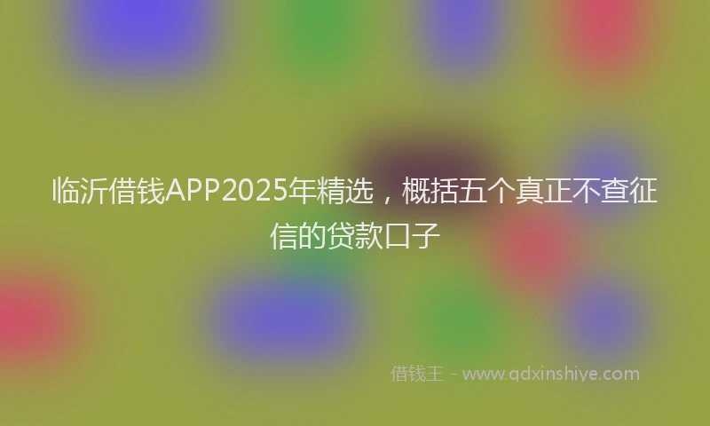 临沂借钱APP2025年精选,概括五个真正不查征信的贷款口子