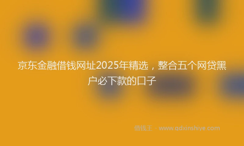 京东金融借钱网址2025年精选，整合五个网贷黑户必下款的口子