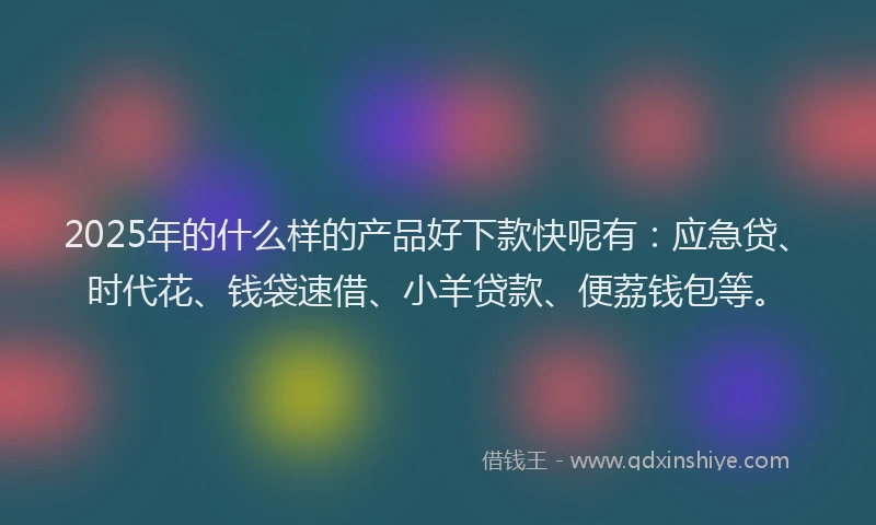 2025年的什么样的产品好下款快呢有：应急贷、时代花、钱袋速借、小羊贷款、便荔钱包等。