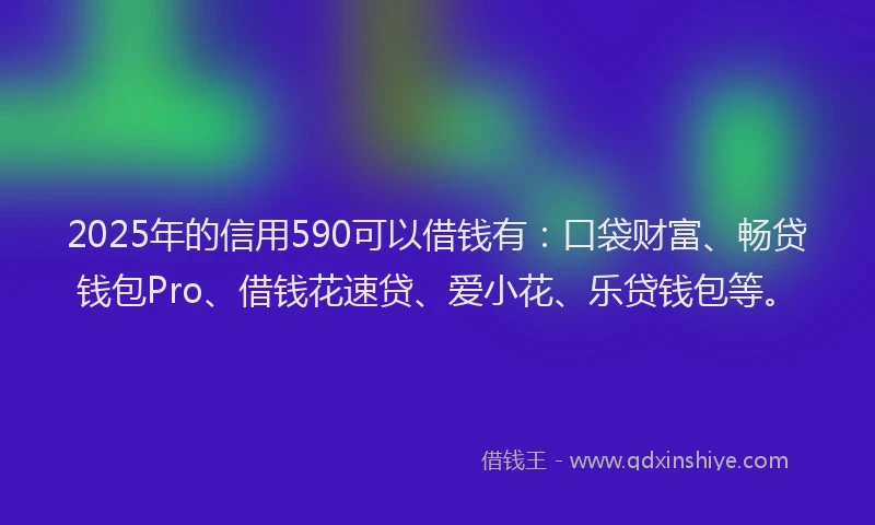 2025年的信用590可以借钱有：口袋财富、畅贷钱包Pro、借钱花速贷、爱小花、乐贷钱包等。