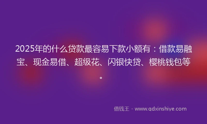 2025年的什么贷款最容易下款小额有：借款易融宝、现金易借、超级花、闪银快贷、樱桃钱包等。