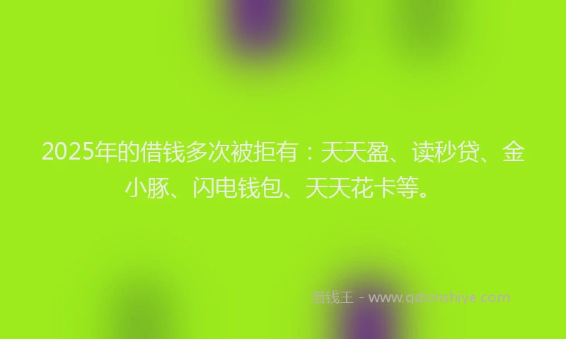 2025年的借钱多次被拒有：天天盈、读秒贷、金小豚、闪电钱包、天天花卡等。