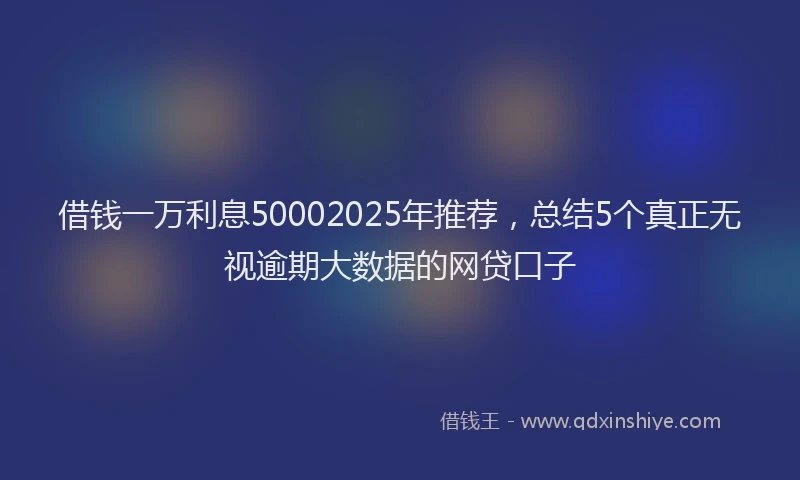 借钱一万利息50002025年推荐，总结5个真正无视逾期大数据的网贷口子