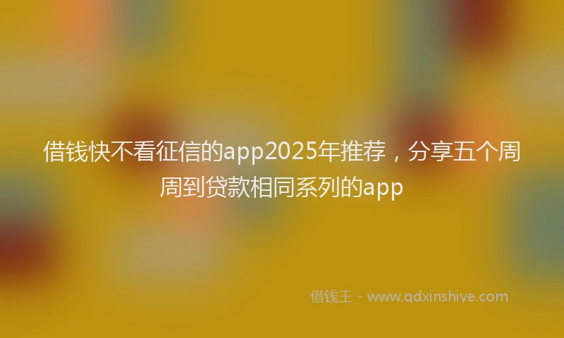借钱快不看征信的app2025年推荐，分享五个周周到贷款相同系列的app