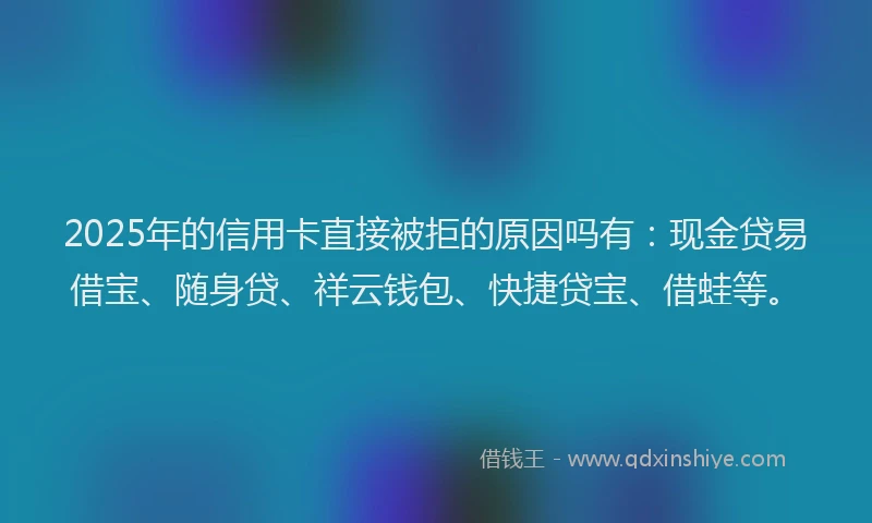 2025年的信用卡直接被拒的原因吗有：现金贷易借宝、随身贷、祥云钱包、快捷贷宝、借蛙等。