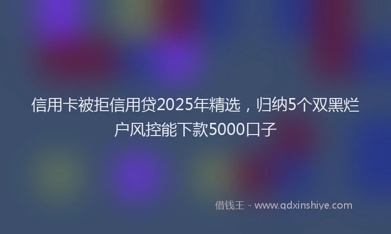 信用卡被拒信用贷2025年精选，归纳5个双黑烂户风控能下款5000口子